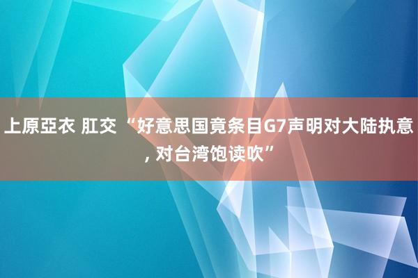 上原亞衣 肛交 “好意思国竟条目G7声明对大陆执意， 对台湾饱读吹”