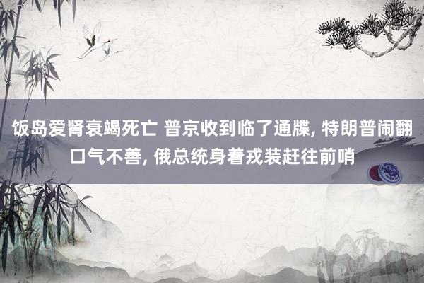 饭岛爱肾衰竭死亡 普京收到临了通牒， 特朗普闹翻口气不善， 俄总统身着戎装赶往前哨