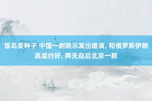 饭岛爱种子 中国一刹晓示发出邀请， 和俄罗斯伊朗高层约好， 两天自后北京一叙