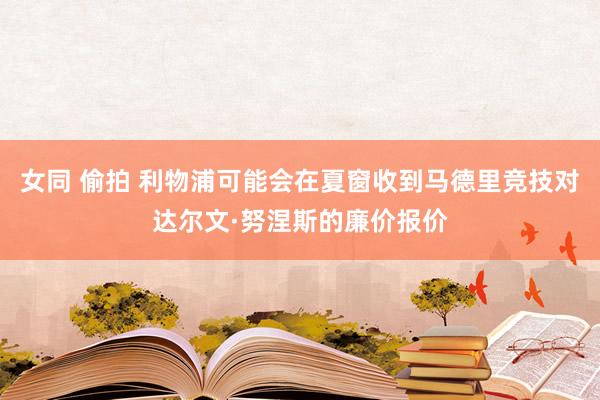 女同 偷拍 利物浦可能会在夏窗收到马德里竞技对达尔文·努涅斯的廉价报价