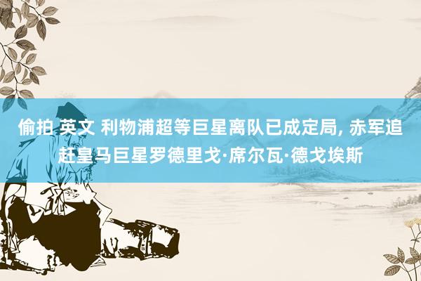 偷拍 英文 利物浦超等巨星离队已成定局， 赤军追赶皇马巨星罗德里戈·席尔瓦·德戈埃斯