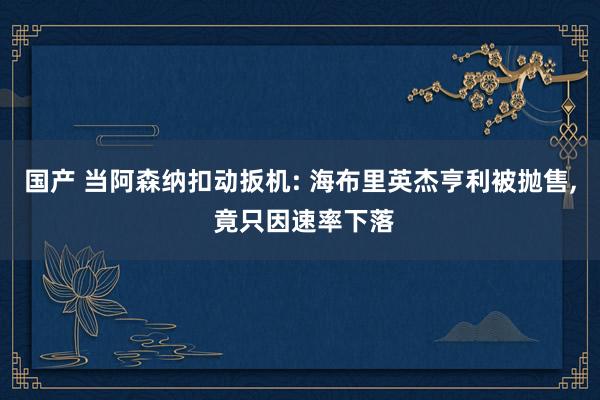 国产 当阿森纳扣动扳机: 海布里英杰亨利被抛售， 竟只因速率下落