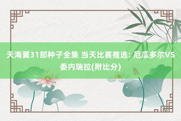 天海翼31部种子全集 当天比赛推选: 厄瓜多尔VS委内瑞拉(附比分)