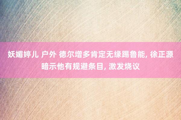 妖媚婷儿 户外 德尔增多肯定无缘踢鲁能， 徐正源暗示他有规避条目， 激发烧议