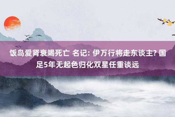 饭岛爱肾衰竭死亡 名记: 伊万行将走东谈主? 国足5年无起色归化双星任重谈远