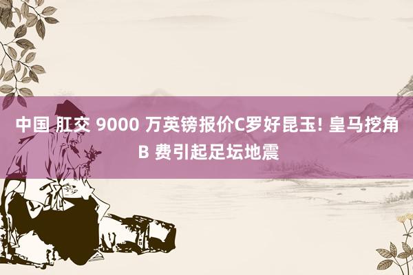 中国 肛交 9000 万英镑报价C罗好昆玉! 皇马挖角 B 费引起足坛地震