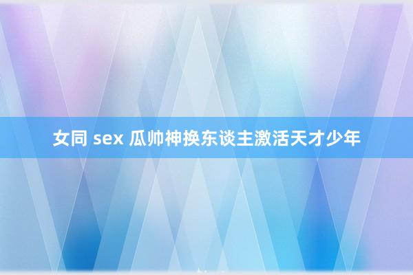 女同 sex 瓜帅神换东谈主激活天才少年