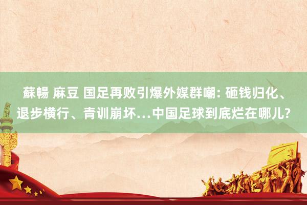 蘇暢 麻豆 国足再败引爆外媒群嘲: 砸钱归化、退步横行、青训崩坏…中国足球到底烂在哪儿?