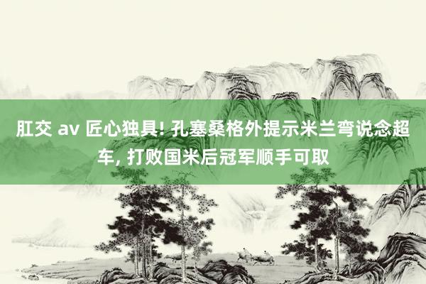 肛交 av 匠心独具! 孔塞桑格外提示米兰弯说念超车， 打败国米后冠军顺手可取