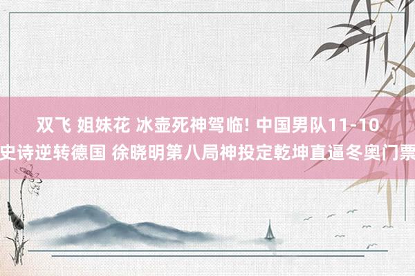 双飞 姐妹花 冰壶死神驾临! 中国男队11-10史诗逆转德国 徐晓明第八局神投定乾坤直逼冬奥门票