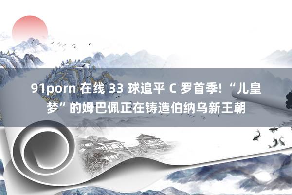 91porn 在线 33 球追平 C 罗首季! “儿皇梦”的姆巴佩正在铸造伯纳乌新王朝