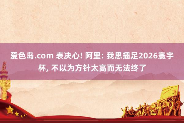爱色岛.com 表决心! 阿里: 我思插足2026寰宇杯， 不以为方针太高而无法终了