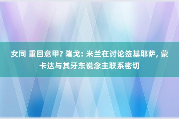 女同 重回意甲? 隆戈: 米兰在讨论签基耶萨， 蒙卡达与其牙东说念主联系密切