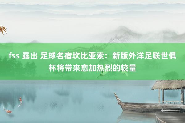 fss 露出 足球名宿坎比亚索：新版外洋足联世俱杯将带来愈加热烈的较量