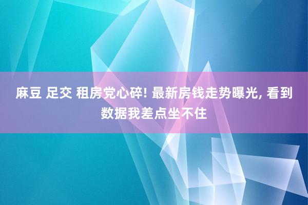 麻豆 足交 租房党心碎! 最新房钱走势曝光， 看到数据我差点坐不住
