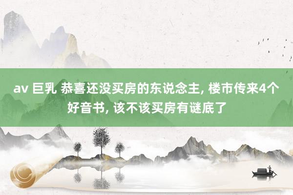 av 巨乳 恭喜还没买房的东说念主， 楼市传来4个好音书， 该不该买房有谜底了