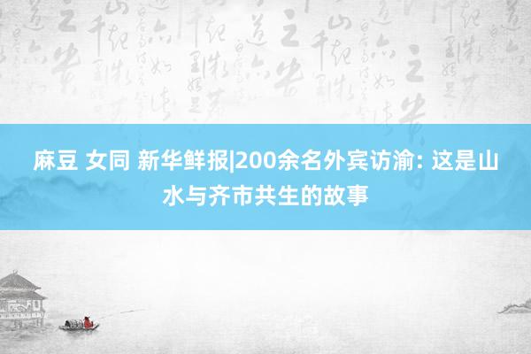 麻豆 女同 新华鲜报|200余名外宾访渝: 这是山水与齐市共生的故事