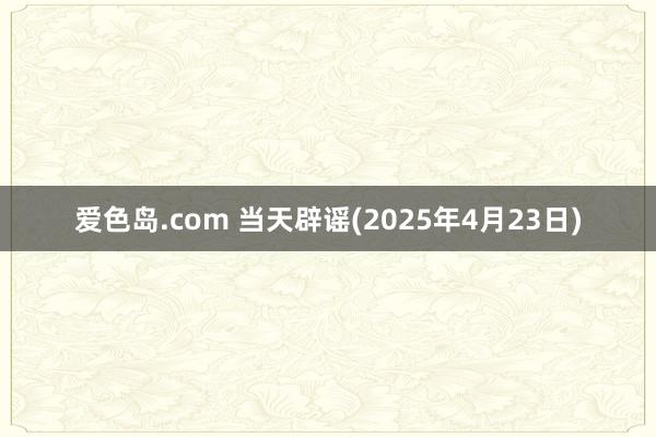 爱色岛.com 当天辟谣(2025年4月23日)
