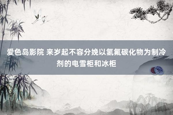 爱色岛影院 来岁起不容分娩以氢氟碳化物为制冷剂的电雪柜和冰柜