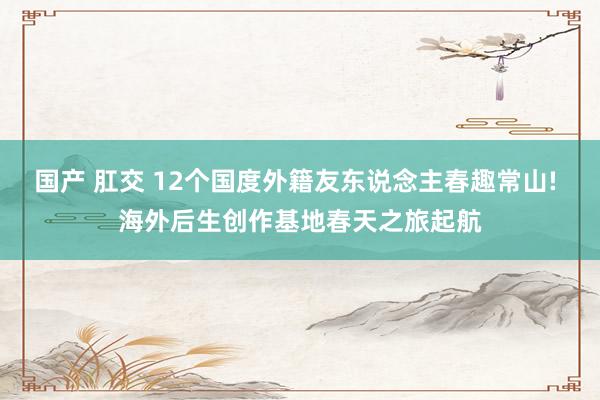 国产 肛交 12个国度外籍友东说念主春趣常山! 海外后生创作基地春天之旅起航