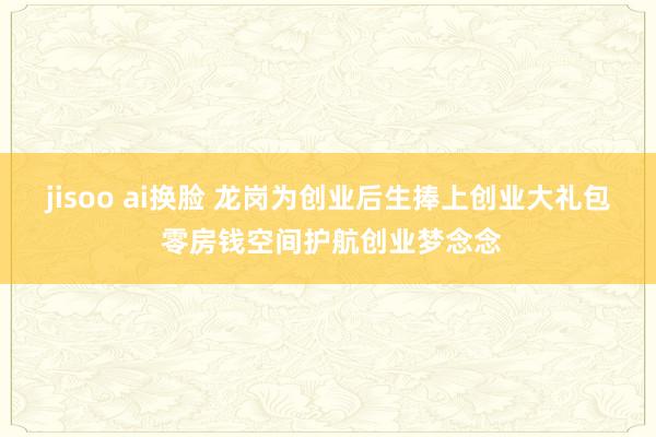 jisoo ai换脸 龙岗为创业后生捧上创业大礼包 零房钱空间护航创业梦念念