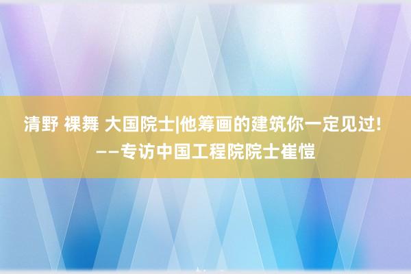 清野 裸舞 大国院士|他筹画的建筑你一定见过! ——专访中国工程院院士崔愷