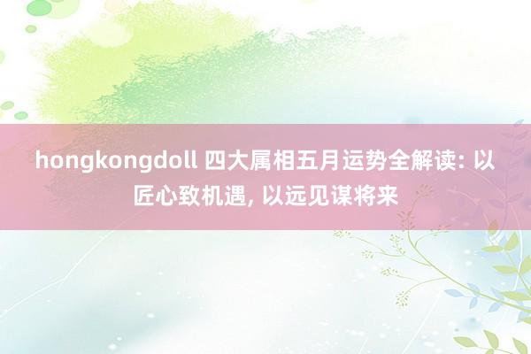 hongkongdoll 四大属相五月运势全解读: 以匠心致机遇， 以远见谋将来