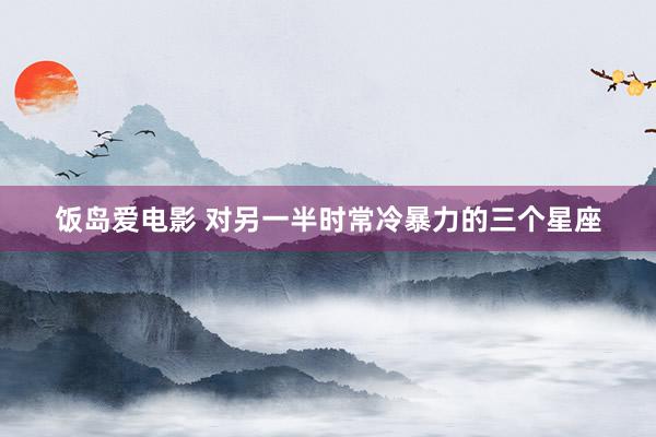 饭岛爱电影 对另一半时常冷暴力的三个星座