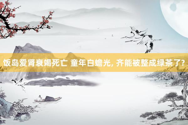 饭岛爱肾衰竭死亡 童年白蟾光， 齐能被整成绿茶了?