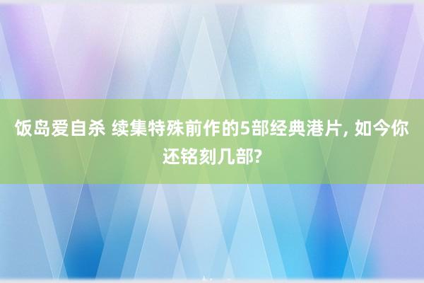 饭岛爱自杀 续集特殊前作的5部经典港片， 如今你还铭刻几部?