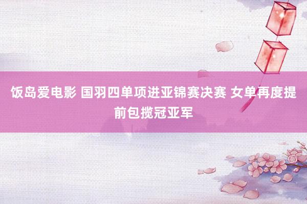 饭岛爱电影 国羽四单项进亚锦赛决赛 女单再度提前包揽冠亚军