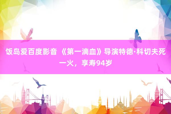 饭岛爱百度影音 《第一滴血》导演特德·科切夫死一火，享寿94岁