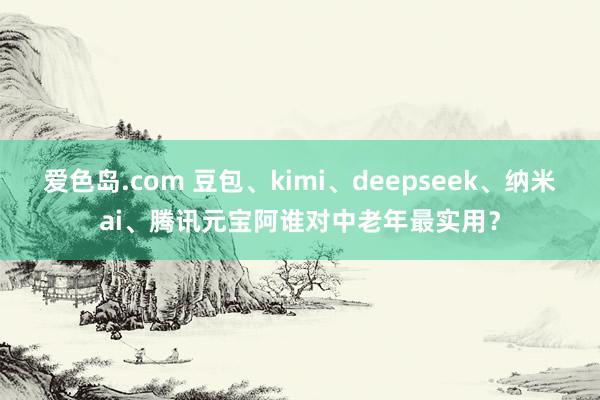 爱色岛.com 豆包、kimi、deepseek、纳米ai、腾讯元宝阿谁对中老年最实用？