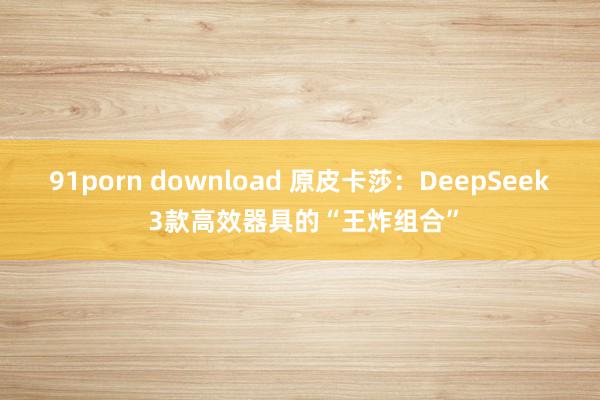 91porn download 原皮卡莎:DeepSeek 3款高效器具的“王炸组合”