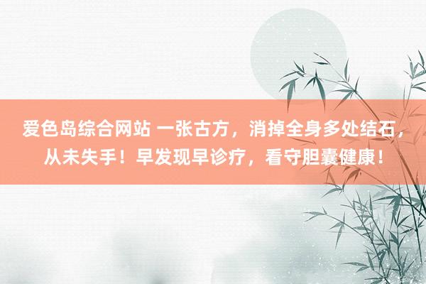 爱色岛综合网站 一张古方，消掉全身多处结石，从未失手！早发现早诊疗，看守胆囊健康！