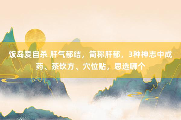 饭岛爱自杀 肝气郁结，简称肝郁，3种神志中成药、茶饮方、穴位贴，思选哪个