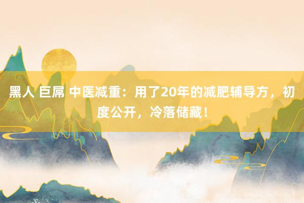 黑人 巨屌 中医减重：用了20年的减肥辅导方，初度公开，冷落储藏！