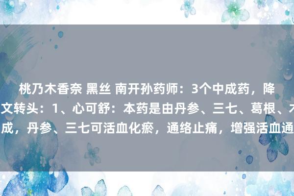 桃乃木香奈 黑丝 南开孙药师:3个中成药,降脂降压,全面多效,一文转头:1、心可舒:本药是由丹参、三七、葛根、木香、山楂等中药构成,丹参、三七可活血化瘀,通络止痛,增强活血通经之力;葛根兼益气生津、补快慰神之效,...