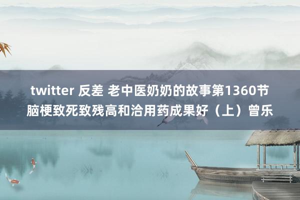 twitter 反差 老中医奶奶的故事第1360节脑梗致死致残高和洽用药成果好（上）曾乐