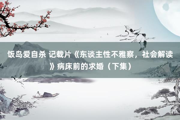 饭岛爱自杀 记载片《东谈主性不雅察，社会解读》病床前的求婚（下集）