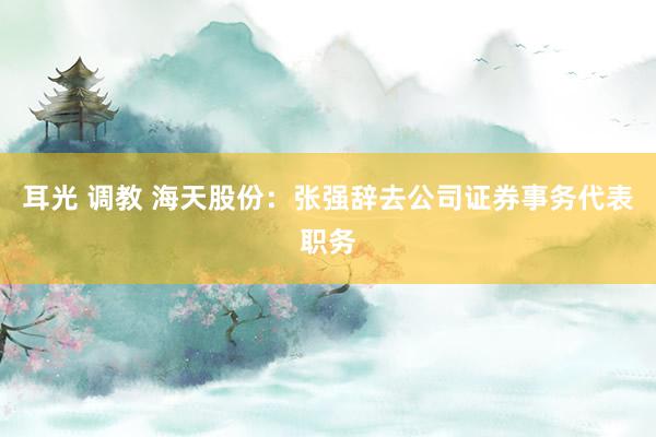 耳光 调教 海天股份：张强辞去公司证券事务代表职务