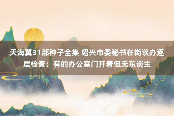 天海翼31部种子全集 绍兴市委秘书在街谈办逐层检查：有的办公室门开着但无东谈主